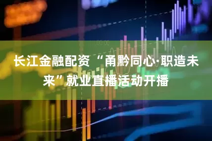 长江金融配资 “甬黔同心·职造未来”就业直播活动开播
