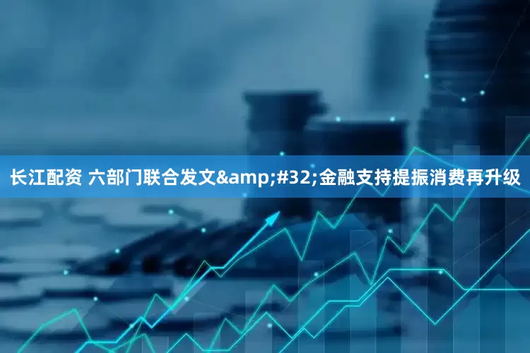 长江配资 六部门联合发文&#32;金融支持提振消费再升级