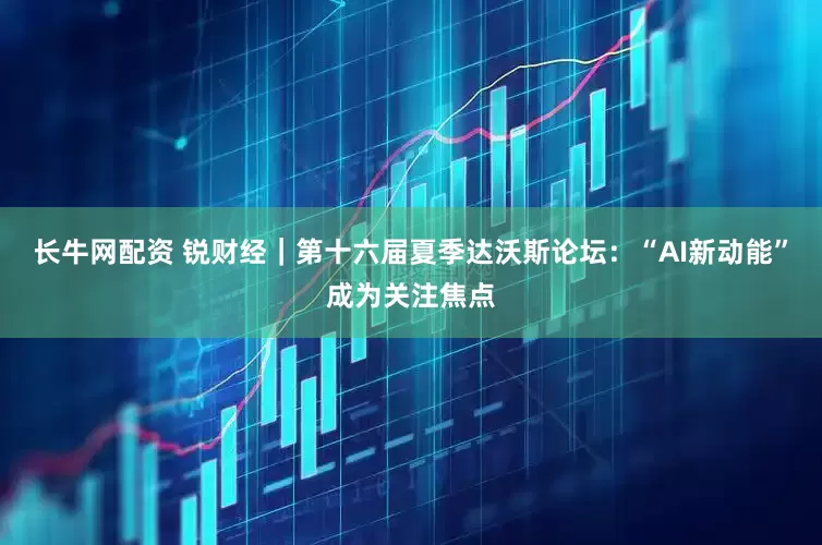 长牛网配资 锐财经｜第十六届夏季达沃斯论坛：“AI新动能”成为关注焦点