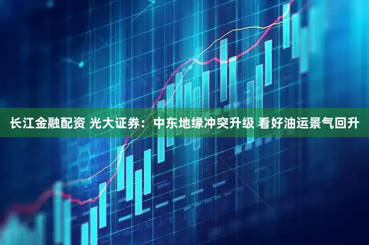 长江金融配资 光大证券：中东地缘冲突升级 看好油运景气回升