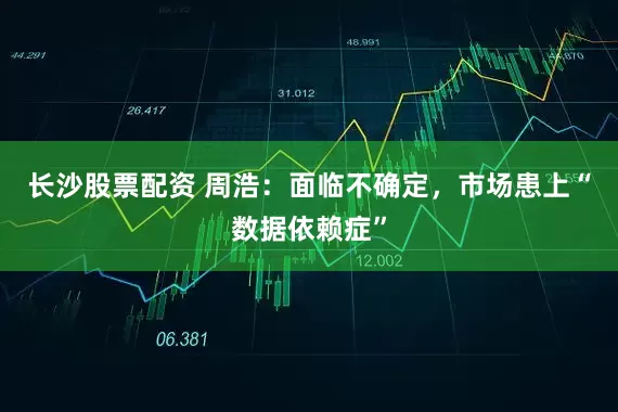 长沙股票配资 周浩：面临不确定，市场患上“数据依赖症”