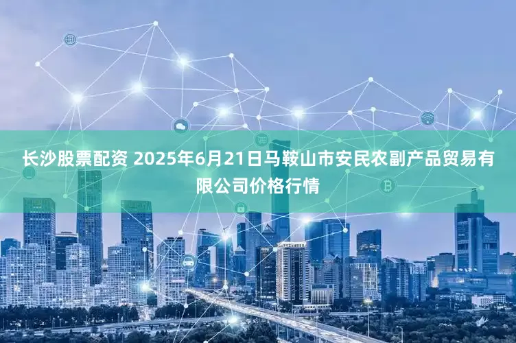 长沙股票配资 2025年6月21日马鞍山市安民农副产品贸易有限公司价格行情