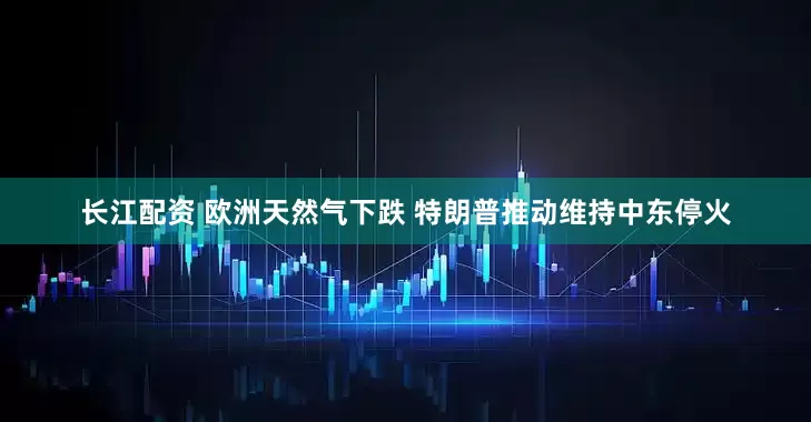 长江配资 欧洲天然气下跌 特朗普推动维持中东停火