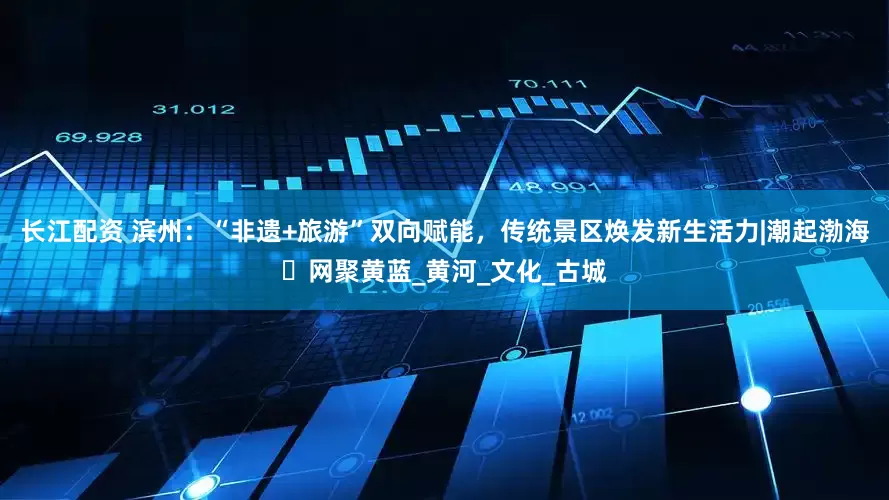 长江配资 滨州：“非遗+旅游”双向赋能，传统景区焕发新生活力|潮起渤海・网聚黄蓝_黄河_文化_古城