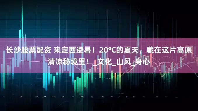 长沙股票配资 来定西避暑！20℃的夏天，藏在这片高原清凉秘境里！_文化_山风_身心