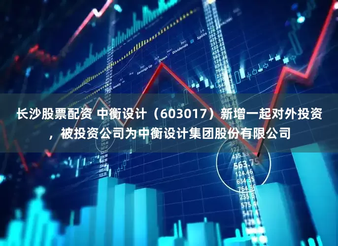 长沙股票配资 中衡设计（603017）新增一起对外投资，被投资公司为中衡设计集团股份有限公司