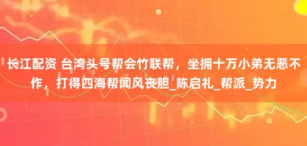 长江配资 台湾头号帮会竹联帮，坐拥十万小弟无恶不作，打得四海帮闻风丧胆_陈启礼_帮派_势力