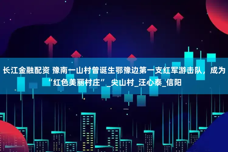 长江金融配资 豫南一山村曾诞生鄂豫边第一支红军游击队，成为“红色美丽村庄”_尖山村_汪心泰_信阳