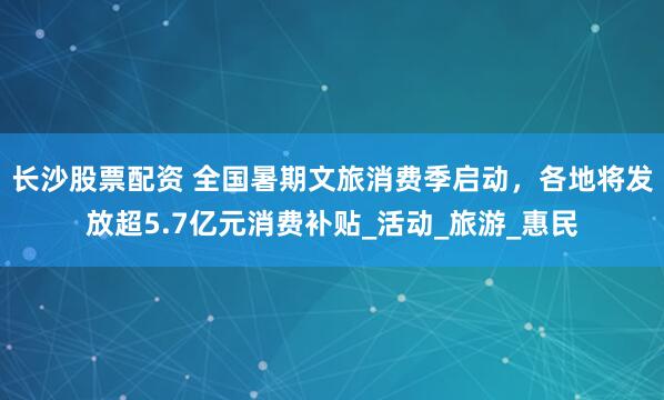 长沙股票配资 全国暑期文旅消费季启动，各地将发放超5.7亿元消费补贴_活动_旅游_惠民