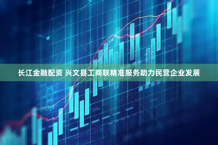 长江金融配资 兴文县工商联精准服务助力民营企业发展