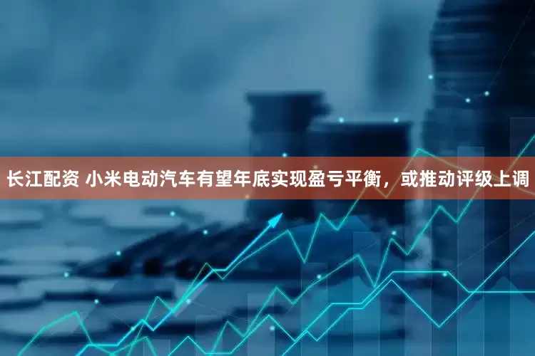 长江配资 小米电动汽车有望年底实现盈亏平衡，或推动评级上调