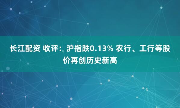 长江配资 收评：沪指跌0.13% 农行、工行等股价再创历史新高