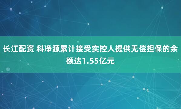 长江配资 科净源累计接受实控人提供无偿担保的余额达1.55亿元