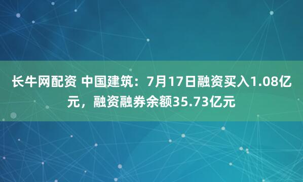 长牛网配资 中国建筑：7月17日融资买入1.08亿元，融资融券余额35.73亿元