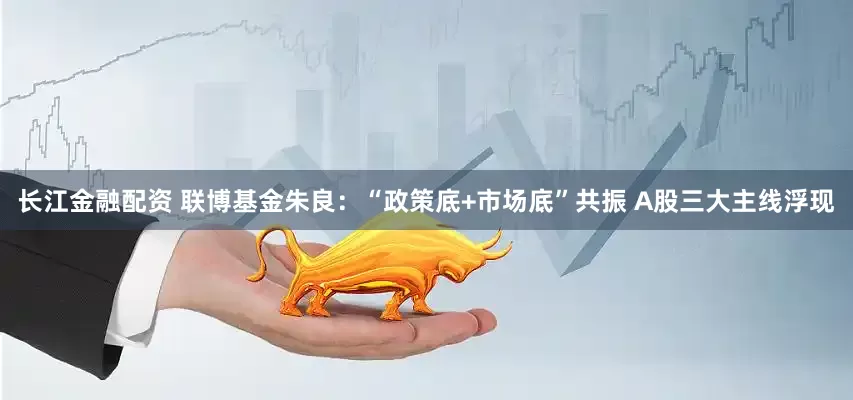 长江金融配资 联博基金朱良：“政策底+市场底”共振 A股三大主线浮现