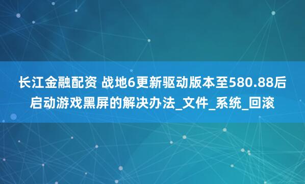 长江金融配资 战地6更新驱动版本至580.88后启动游戏黑屏的解决办法_文件_系统_回滚