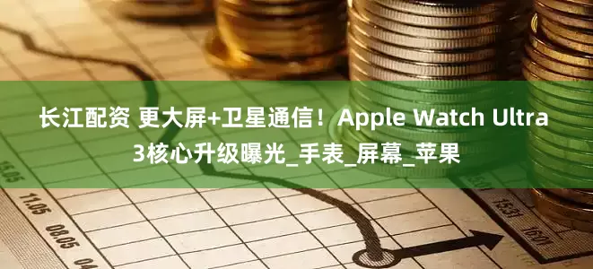 长江配资 更大屏+卫星通信！Apple Watch Ultra 3核心升级曝光_手表_屏幕_苹果