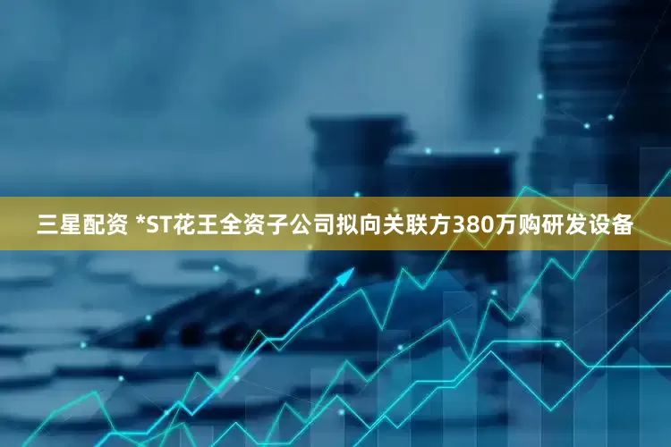 三星配资 *ST花王全资子公司拟向关联方380万购研发设备