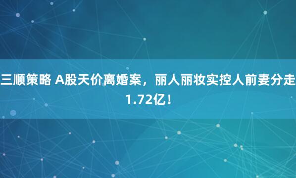 三顺策略 A股天价离婚案，丽人丽妆实控人前妻分走1.72亿！