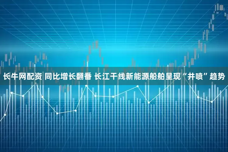 长牛网配资 同比增长翻番 长江干线新能源船舶呈现“井喷”趋势