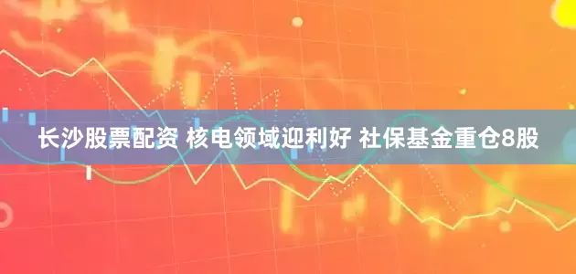 长沙股票配资 核电领域迎利好 社保基金重仓8股