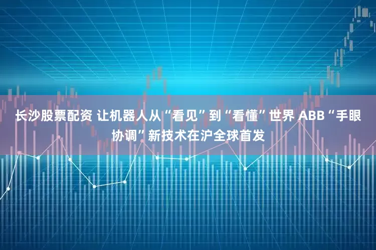 长沙股票配资 让机器人从“看见”到“看懂”世界 ABB“手眼协调”新技术在沪全球首发