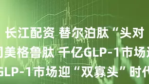 长江配资 替尔泊肽“头对头”完胜司美格鲁肽 千亿GLP-1市场迎“双寡头”时代