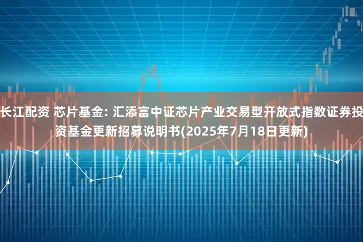 长江配资 芯片基金: 汇添富中证芯片产业交易型开放式指数证券投资基金更新招募说明书(2025年7月18日更新)
