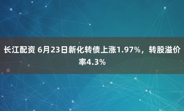 长江配资 6月23日新化转债上涨1.97%,转股溢价率4.3%