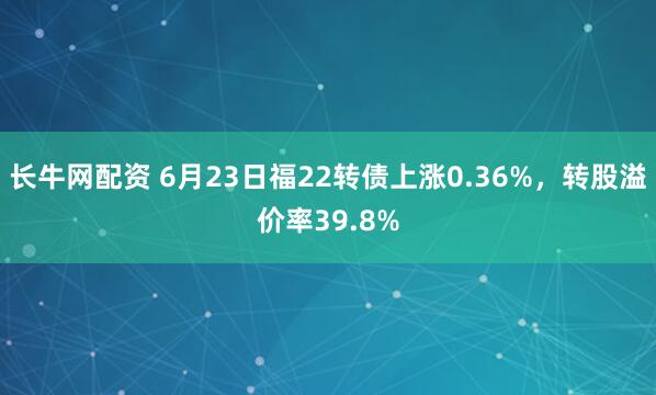 长牛网配资 6月23日福22转债上涨0.36%，转股溢价率39.8%