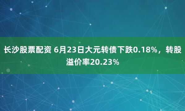 长沙股票配资 6月23日大元转债下跌0.18%，转股溢价率20.23%